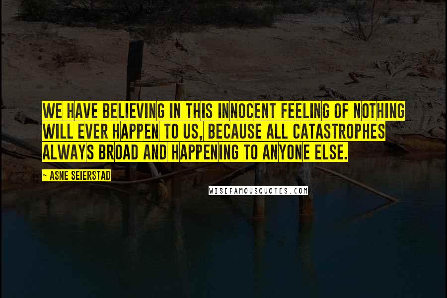 Asne Seierstad Quotes: We have believing in this innocent feeling of nothing will ever happen to us, because all catastrophes always broad and happening to anyone else.