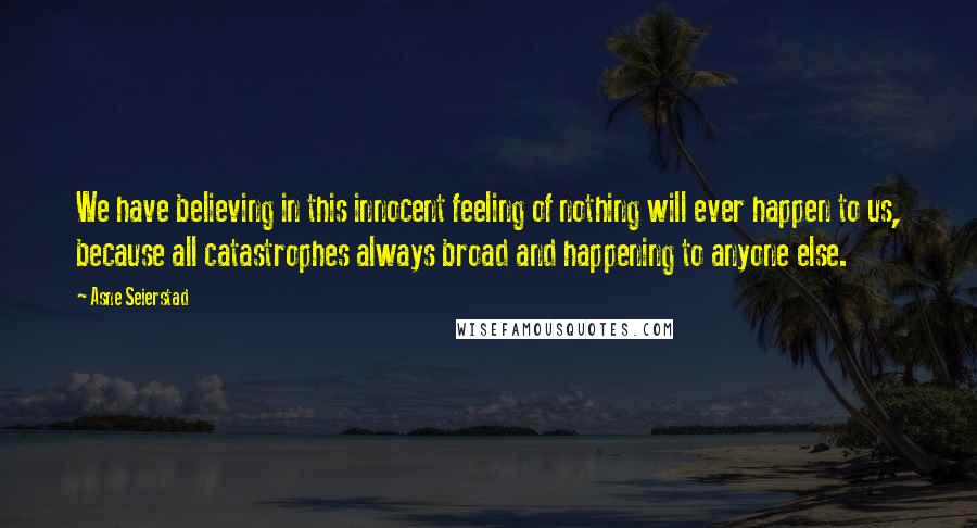 Asne Seierstad Quotes: We have believing in this innocent feeling of nothing will ever happen to us, because all catastrophes always broad and happening to anyone else.