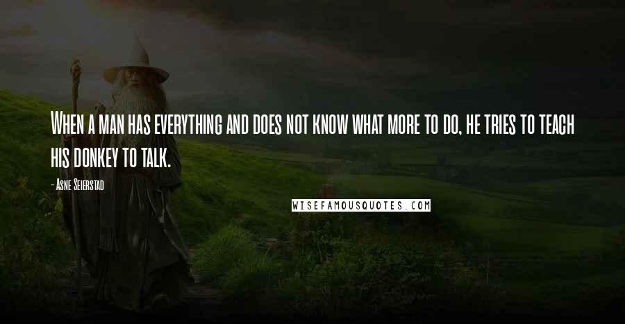 Asne Seierstad Quotes: When a man has everything and does not know what more to do, he tries to teach his donkey to talk.