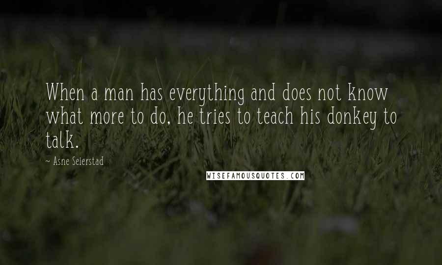 Asne Seierstad Quotes: When a man has everything and does not know what more to do, he tries to teach his donkey to talk.