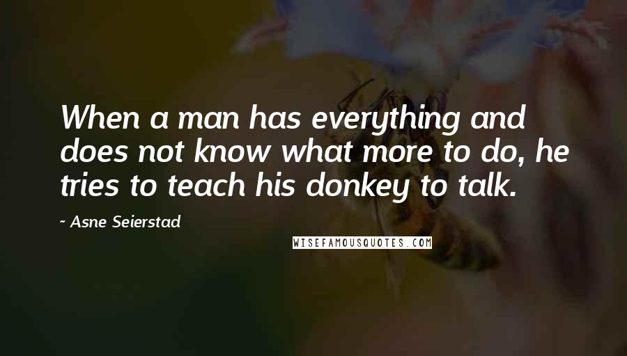 Asne Seierstad Quotes: When a man has everything and does not know what more to do, he tries to teach his donkey to talk.