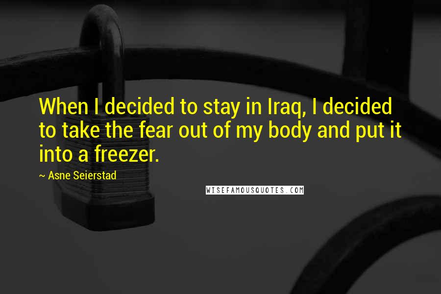 Asne Seierstad Quotes: When I decided to stay in Iraq, I decided to take the fear out of my body and put it into a freezer.