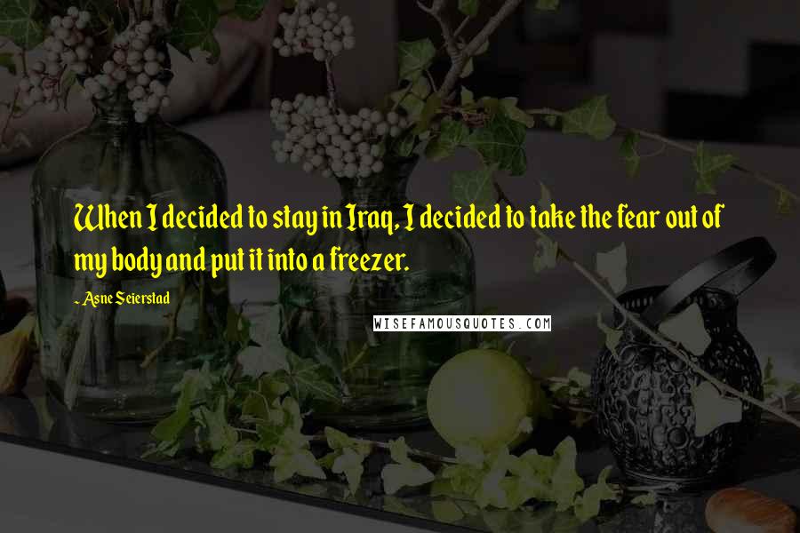 Asne Seierstad Quotes: When I decided to stay in Iraq, I decided to take the fear out of my body and put it into a freezer.