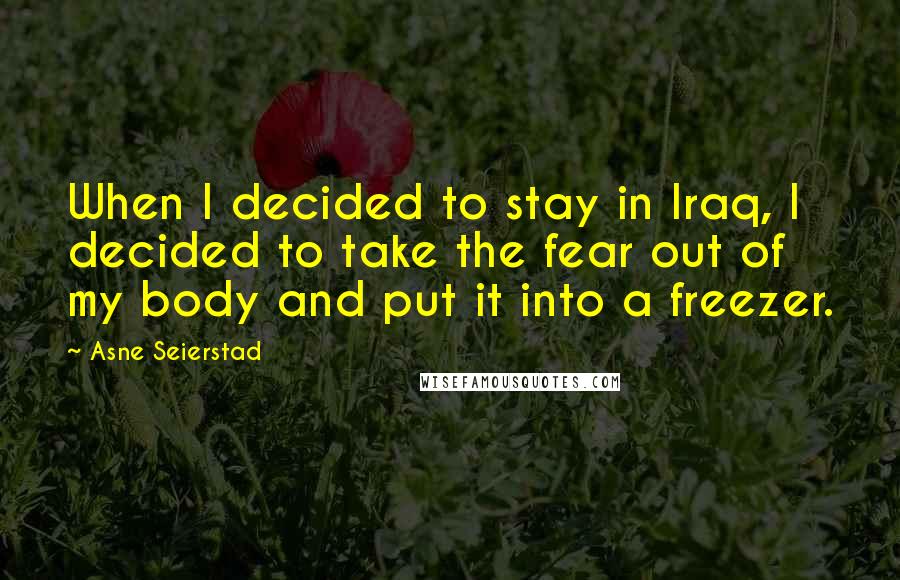 Asne Seierstad Quotes: When I decided to stay in Iraq, I decided to take the fear out of my body and put it into a freezer.