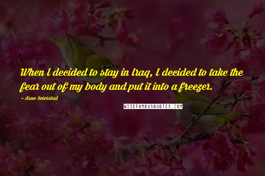 Asne Seierstad Quotes: When I decided to stay in Iraq, I decided to take the fear out of my body and put it into a freezer.