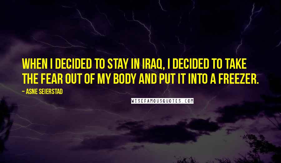 Asne Seierstad Quotes: When I decided to stay in Iraq, I decided to take the fear out of my body and put it into a freezer.