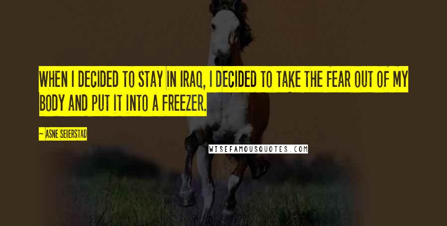 Asne Seierstad Quotes: When I decided to stay in Iraq, I decided to take the fear out of my body and put it into a freezer.