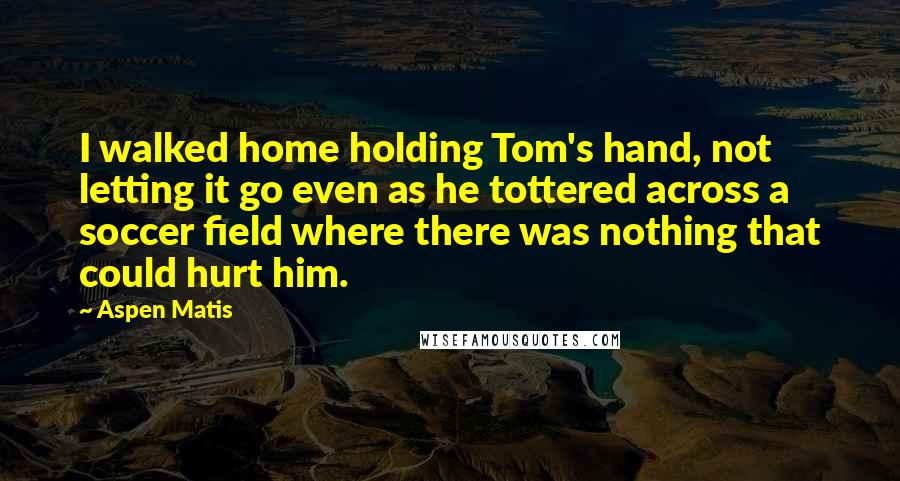 Aspen Matis Quotes: I walked home holding Tom's hand, not letting it go even as he tottered across a soccer field where there was nothing that could hurt him.