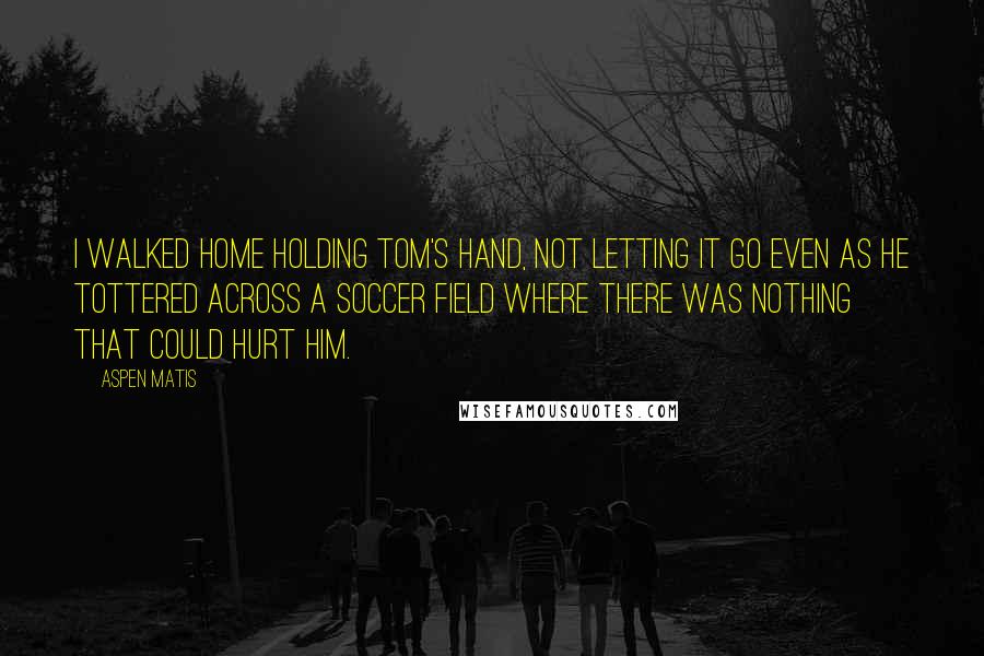 Aspen Matis Quotes: I walked home holding Tom's hand, not letting it go even as he tottered across a soccer field where there was nothing that could hurt him.