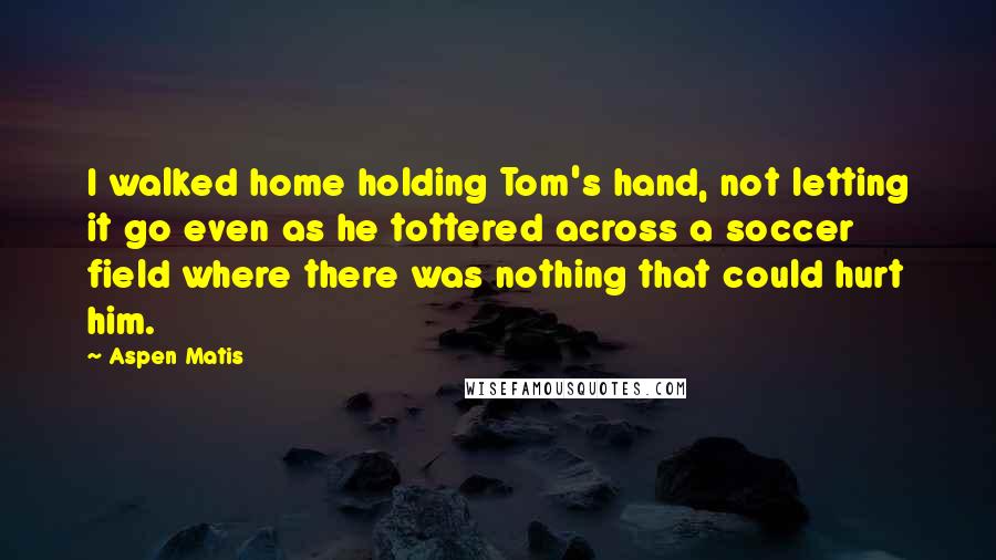 Aspen Matis Quotes: I walked home holding Tom's hand, not letting it go even as he tottered across a soccer field where there was nothing that could hurt him.