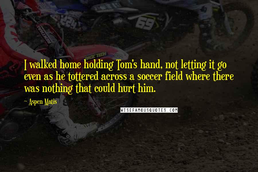 Aspen Matis Quotes: I walked home holding Tom's hand, not letting it go even as he tottered across a soccer field where there was nothing that could hurt him.