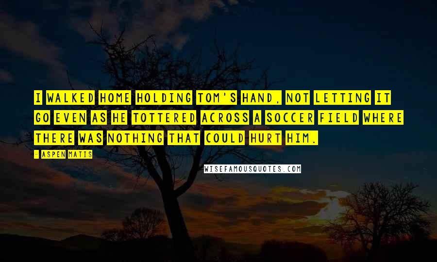 Aspen Matis Quotes: I walked home holding Tom's hand, not letting it go even as he tottered across a soccer field where there was nothing that could hurt him.