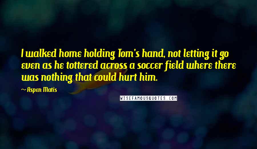 Aspen Matis Quotes: I walked home holding Tom's hand, not letting it go even as he tottered across a soccer field where there was nothing that could hurt him.