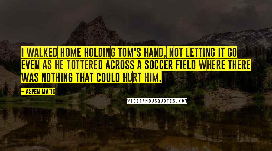 Aspen Matis Quotes: I walked home holding Tom's hand, not letting it go even as he tottered across a soccer field where there was nothing that could hurt him.