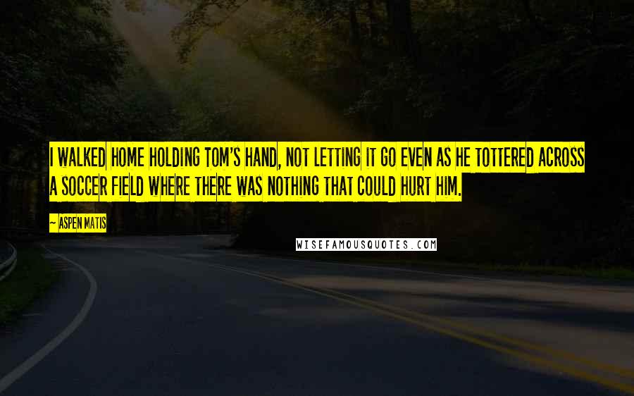 Aspen Matis Quotes: I walked home holding Tom's hand, not letting it go even as he tottered across a soccer field where there was nothing that could hurt him.