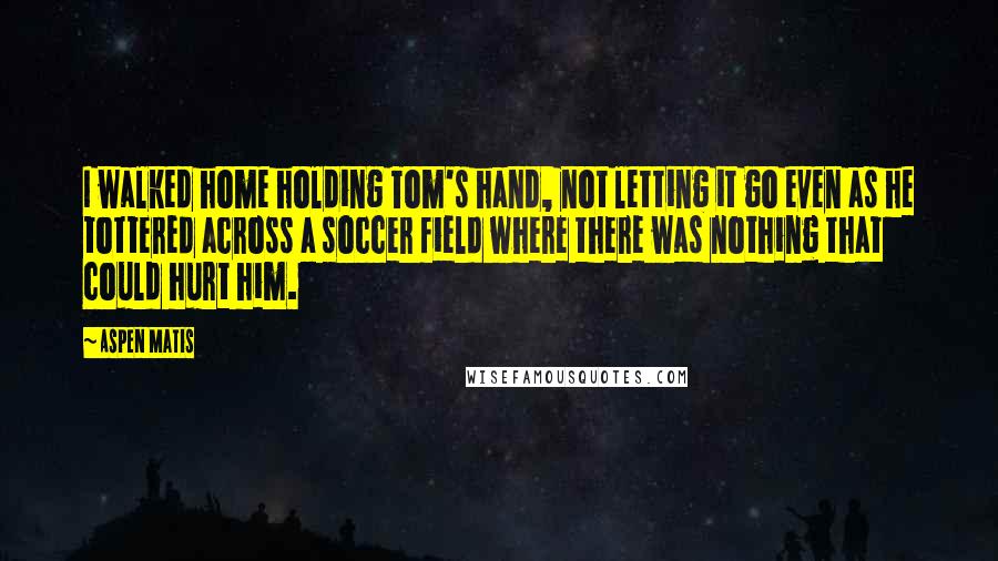 Aspen Matis Quotes: I walked home holding Tom's hand, not letting it go even as he tottered across a soccer field where there was nothing that could hurt him.