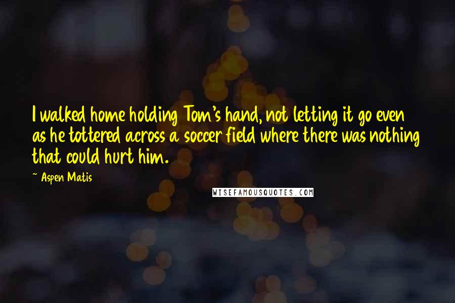 Aspen Matis Quotes: I walked home holding Tom's hand, not letting it go even as he tottered across a soccer field where there was nothing that could hurt him.