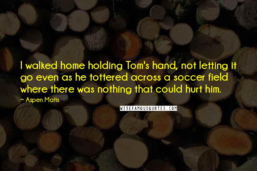 Aspen Matis Quotes: I walked home holding Tom's hand, not letting it go even as he tottered across a soccer field where there was nothing that could hurt him.