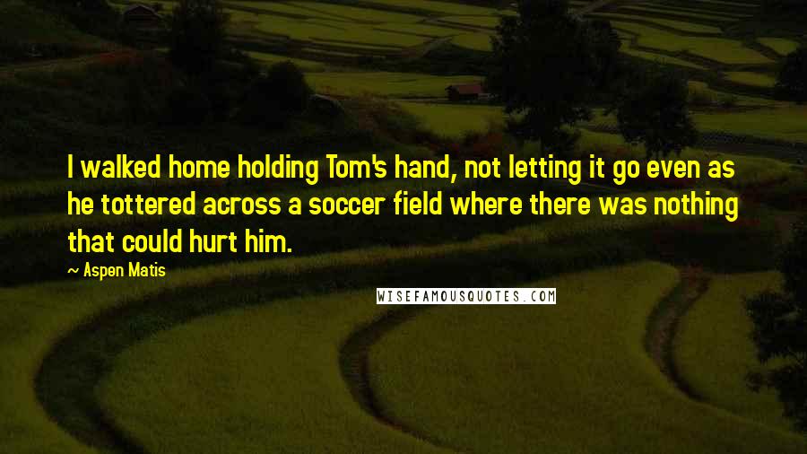 Aspen Matis Quotes: I walked home holding Tom's hand, not letting it go even as he tottered across a soccer field where there was nothing that could hurt him.