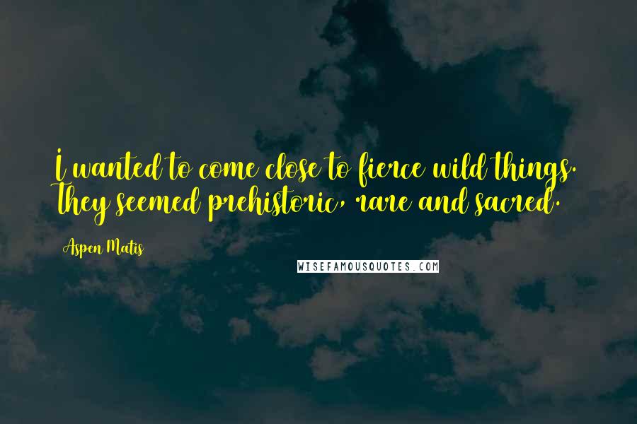 Aspen Matis Quotes: I wanted to come close to fierce wild things. They seemed prehistoric, rare and sacred.
