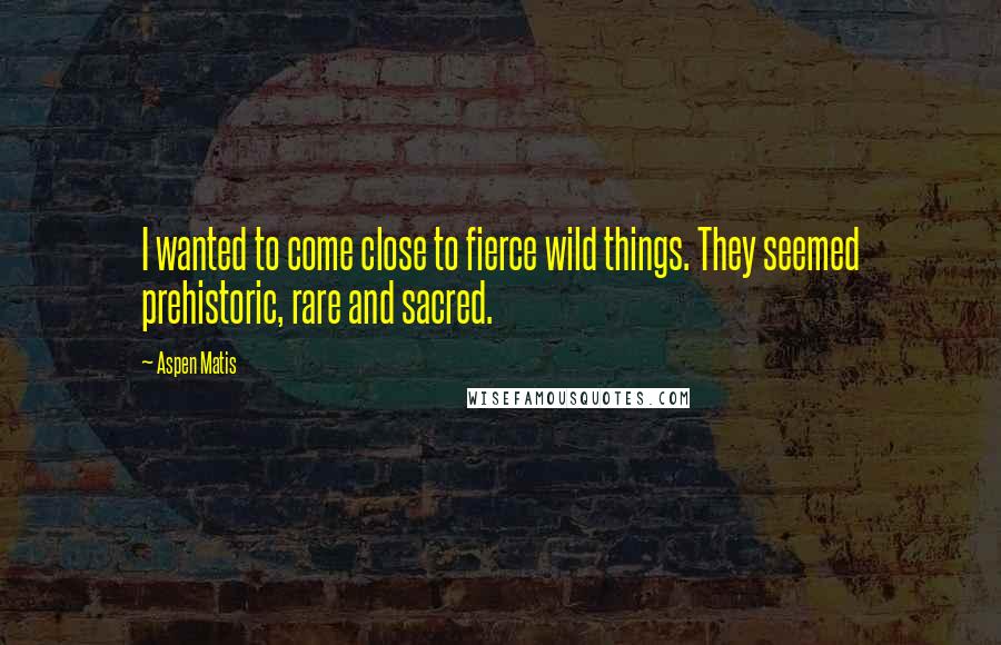 Aspen Matis Quotes: I wanted to come close to fierce wild things. They seemed prehistoric, rare and sacred.
