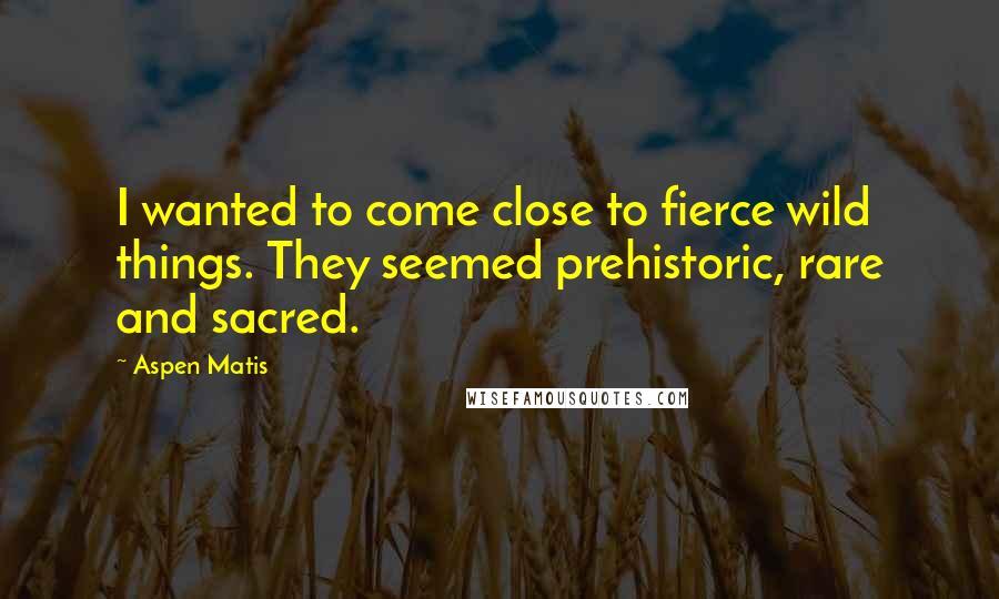 Aspen Matis Quotes: I wanted to come close to fierce wild things. They seemed prehistoric, rare and sacred.