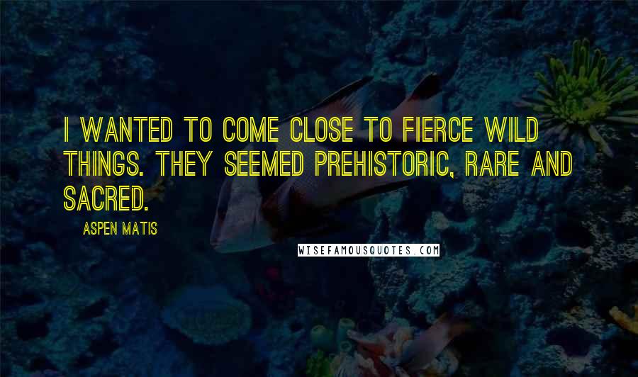 Aspen Matis Quotes: I wanted to come close to fierce wild things. They seemed prehistoric, rare and sacred.