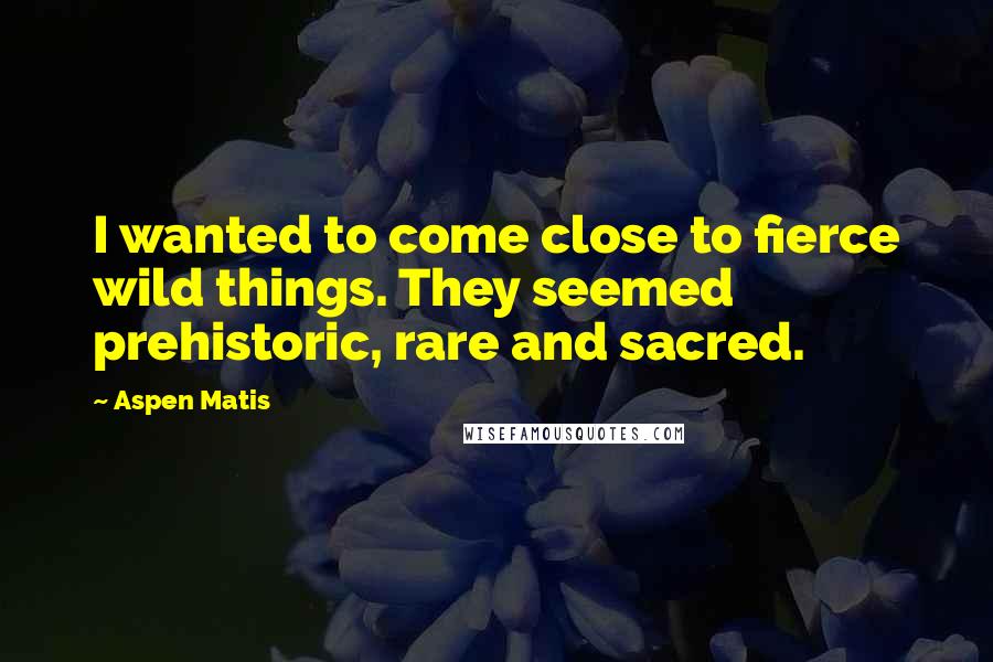 Aspen Matis Quotes: I wanted to come close to fierce wild things. They seemed prehistoric, rare and sacred.