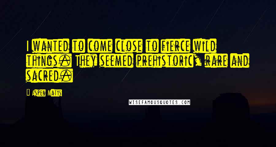 Aspen Matis Quotes: I wanted to come close to fierce wild things. They seemed prehistoric, rare and sacred.