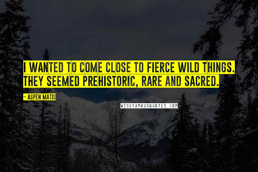 Aspen Matis Quotes: I wanted to come close to fierce wild things. They seemed prehistoric, rare and sacred.