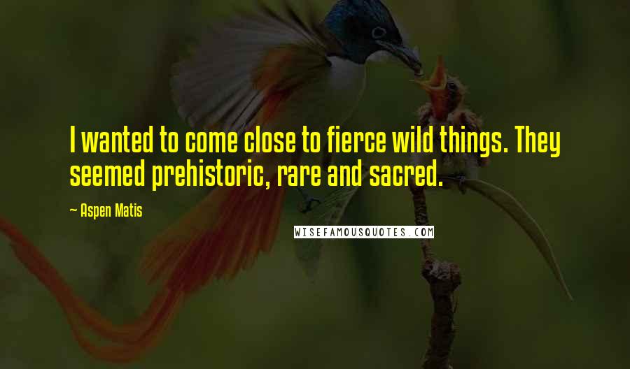 Aspen Matis Quotes: I wanted to come close to fierce wild things. They seemed prehistoric, rare and sacred.