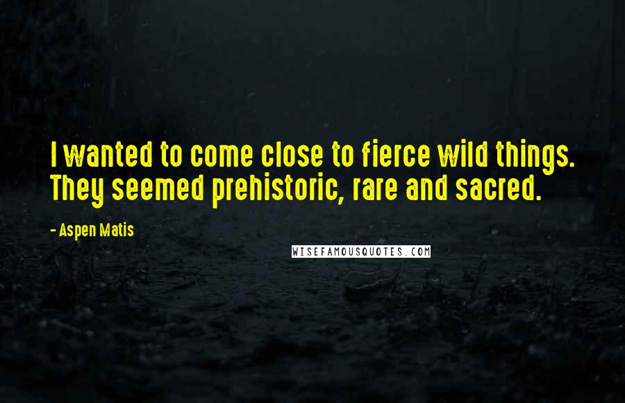 Aspen Matis Quotes: I wanted to come close to fierce wild things. They seemed prehistoric, rare and sacred.