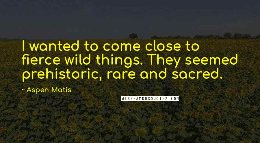 Aspen Matis Quotes: I wanted to come close to fierce wild things. They seemed prehistoric, rare and sacred.