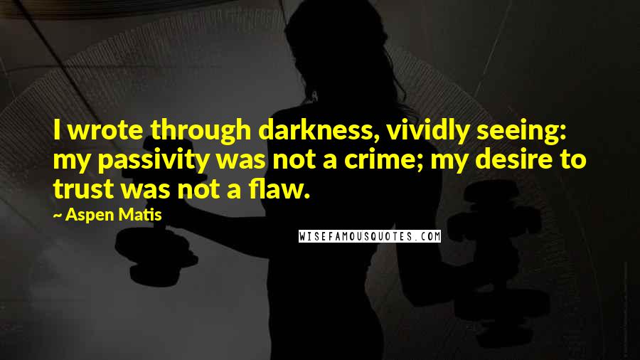 Aspen Matis Quotes: I wrote through darkness, vividly seeing: my passivity was not a crime; my desire to trust was not a flaw.