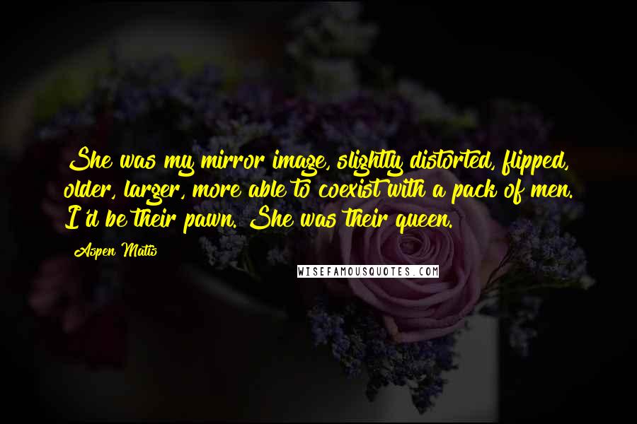 Aspen Matis Quotes: She was my mirror image, slightly distorted, flipped, older, larger, more able to coexist with a pack of men. I'd be their pawn. She was their queen.