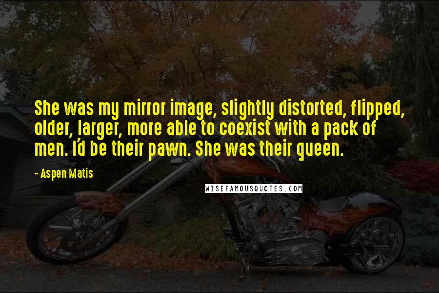 Aspen Matis Quotes: She was my mirror image, slightly distorted, flipped, older, larger, more able to coexist with a pack of men. I'd be their pawn. She was their queen.