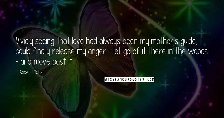 Aspen Matis Quotes: Vividly seeing that love had always been my mother's guide, I could finally release my anger - let go of it there in the woods - and move past it.