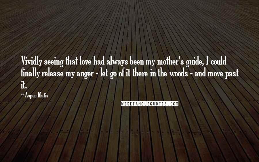 Aspen Matis Quotes: Vividly seeing that love had always been my mother's guide, I could finally release my anger - let go of it there in the woods - and move past it.