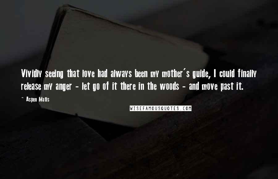 Aspen Matis Quotes: Vividly seeing that love had always been my mother's guide, I could finally release my anger - let go of it there in the woods - and move past it.