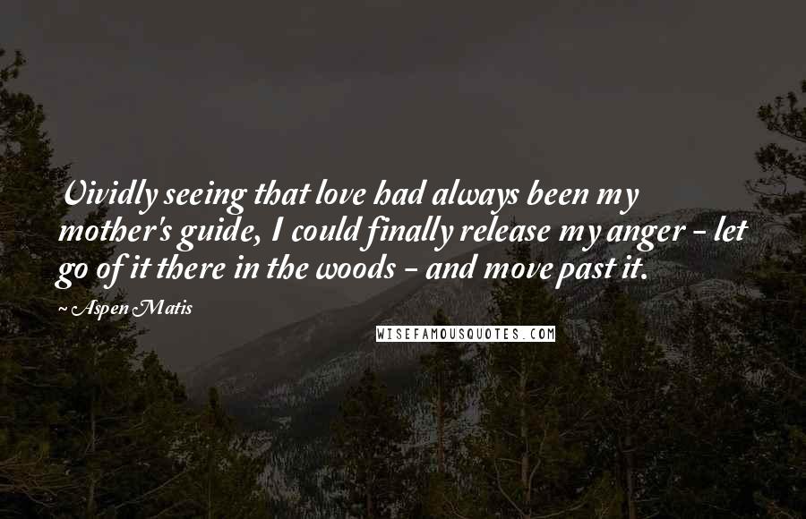 Aspen Matis Quotes: Vividly seeing that love had always been my mother's guide, I could finally release my anger - let go of it there in the woods - and move past it.