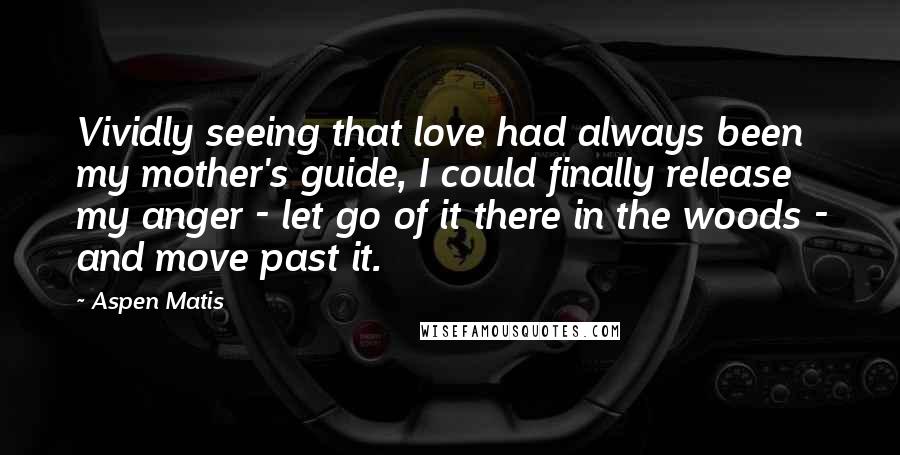 Aspen Matis Quotes: Vividly seeing that love had always been my mother's guide, I could finally release my anger - let go of it there in the woods - and move past it.