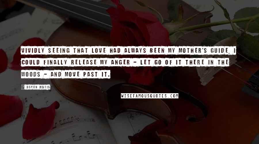 Aspen Matis Quotes: Vividly seeing that love had always been my mother's guide, I could finally release my anger - let go of it there in the woods - and move past it.