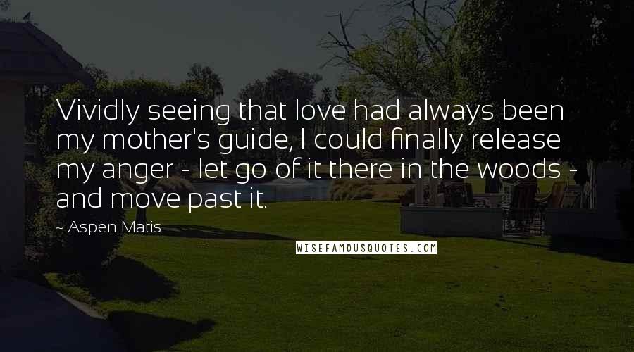 Aspen Matis Quotes: Vividly seeing that love had always been my mother's guide, I could finally release my anger - let go of it there in the woods - and move past it.