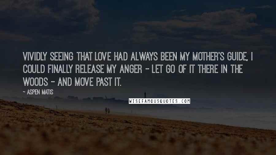 Aspen Matis Quotes: Vividly seeing that love had always been my mother's guide, I could finally release my anger - let go of it there in the woods - and move past it.