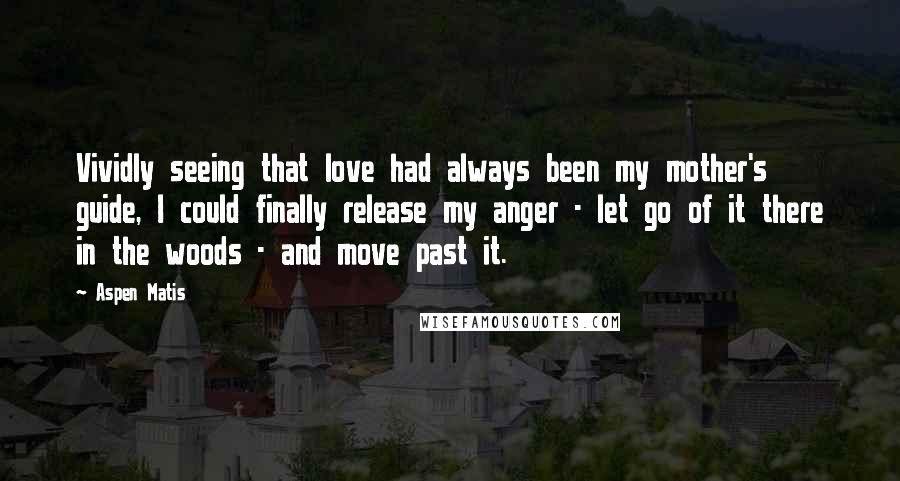 Aspen Matis Quotes: Vividly seeing that love had always been my mother's guide, I could finally release my anger - let go of it there in the woods - and move past it.