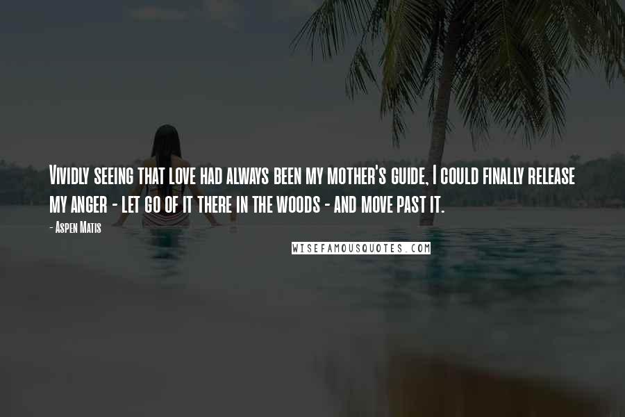 Aspen Matis Quotes: Vividly seeing that love had always been my mother's guide, I could finally release my anger - let go of it there in the woods - and move past it.