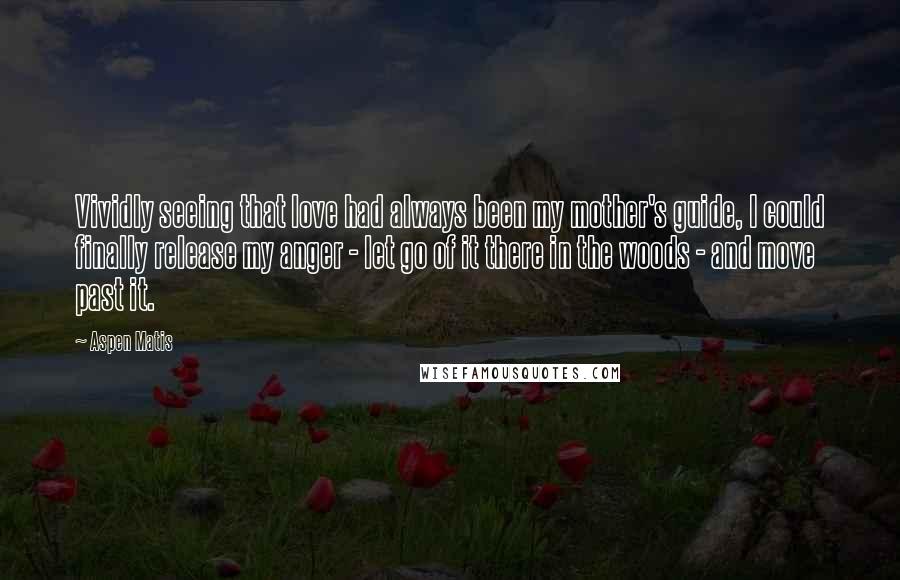 Aspen Matis Quotes: Vividly seeing that love had always been my mother's guide, I could finally release my anger - let go of it there in the woods - and move past it.