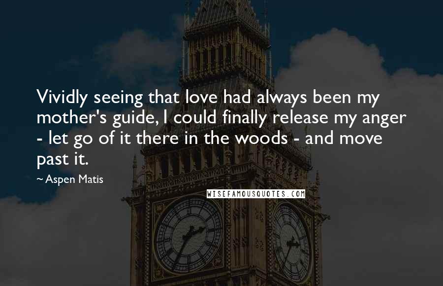 Aspen Matis Quotes: Vividly seeing that love had always been my mother's guide, I could finally release my anger - let go of it there in the woods - and move past it.