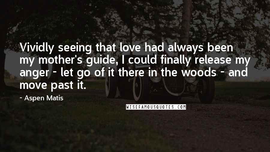 Aspen Matis Quotes: Vividly seeing that love had always been my mother's guide, I could finally release my anger - let go of it there in the woods - and move past it.