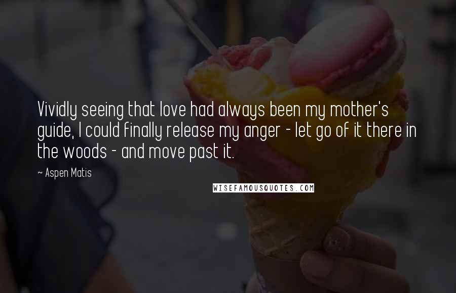 Aspen Matis Quotes: Vividly seeing that love had always been my mother's guide, I could finally release my anger - let go of it there in the woods - and move past it.